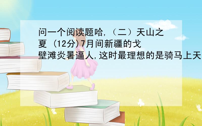 问一个阅读题哈,（二）天山之夏 (12分)7月间新疆的戈壁滩炎暑逼人,这时最理想的是骑马上天山.进入天山,戈壁滩山的炎暑就远远地被撇在后边,迎面送来的雪山寒气,立即使你感到像秋天似的