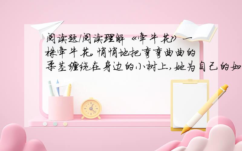 阅读题/阅读理解《牵牛花》一株牵牛花,悄悄地把弯弯曲曲的柔茎缠绕在身边的小树上,她为自己的如此地位而洋洋得意.旭日东升,她高高的扬起粉色的衣裙,借着微风娇媚地舞动着纤细的身体.