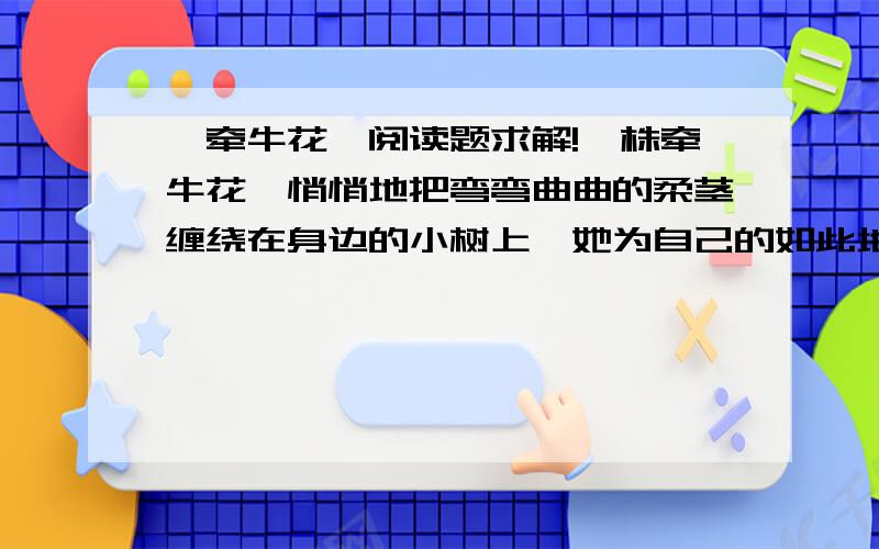 《牵牛花》阅读题求解!一株牵牛花,悄悄地把弯弯曲曲的柔茎缠绕在身边的小树上,她为自己的如此地位而洋洋得意.旭日东升,她高高的扬起粉色的衣裙,借着微风娇媚地舞动着纤细的身体.从她