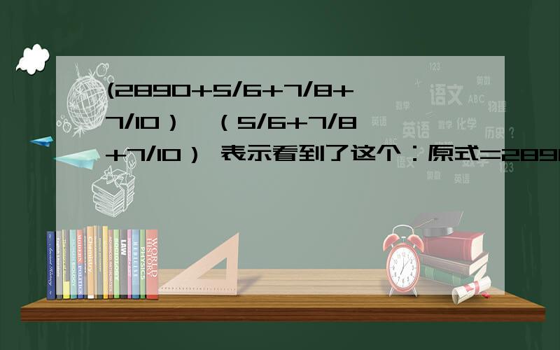 (2890+5/6+7/8+7/10）÷（5/6+7/8+7/10） 表示看到了这个：原式=2890 / (5/6 + 7/8 + 7/10) +(5/6 + 7/8 + 7/10) /(5/6 + 7/8 + 7/10) =2890/(289/120)+1=1201但是不懂2890 / (5/6 + 7/8 + 7/10) +(5/6 + 7/8 + 7/10) /(5/6 + 7/8 + 7/10) 这一步