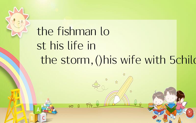 the fishman lost his life in the storm,()his wife with 5childrenA to leave B left C leave D leaving 为什么不能选b?这里用d是因为表示主动吗?解释说现在分词作状语,表结果.难道其他作状语就不是表示结果吗?