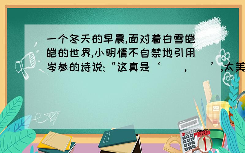 一个冬天的早晨,面对着白雪皑皑的世界,小明情不自禁地引用岑参的诗说:“这真是‘（）,（）’,太美了!”