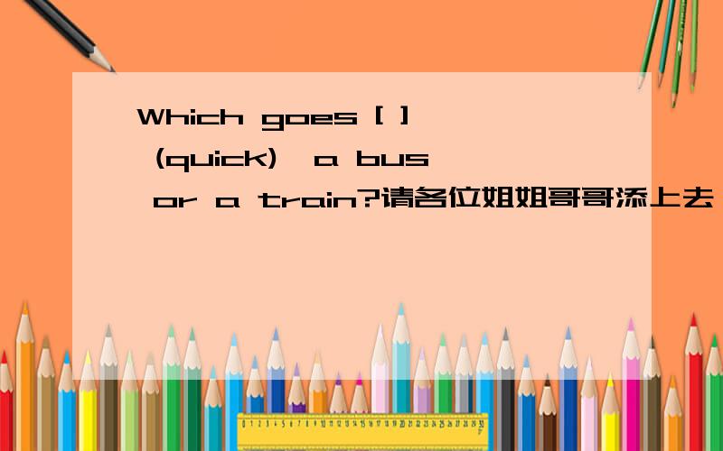 Which goes [ ] (quick),a bus or a train?请各位姐姐哥哥添上去,[急]