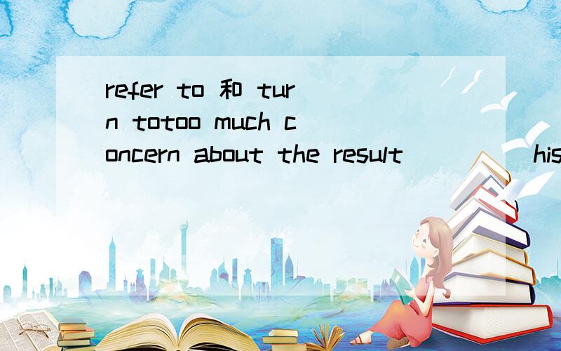 refer to 和 turn totoo much concern about the result_____his failure请问空处是用 refers to 还是turns to 呢 还有2个选项是 contributes to 和 intends to我觉得是用turns to 如果是refers to 请问句子应该怎么翻译turn tov.