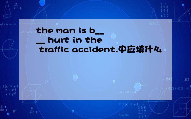 the man is b____ hurt in the traffic accident.中应填什么