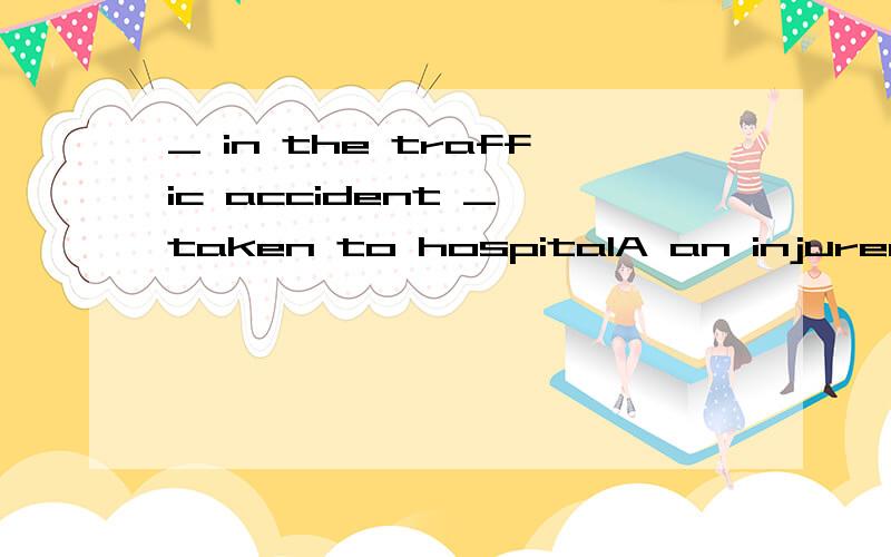 _ in the traffic accident _ taken to hospitalA an injured;was B the injuted ;has C the injuring;were D the injured ;have been