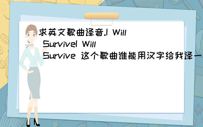 求英文歌曲译音.I Will SurviveI Will Survive 这个歌曲谁能用汉字给我译一下啊,不是翻译成中文,而是译成汉语唱法.帮我译音吧,译完我加50分.