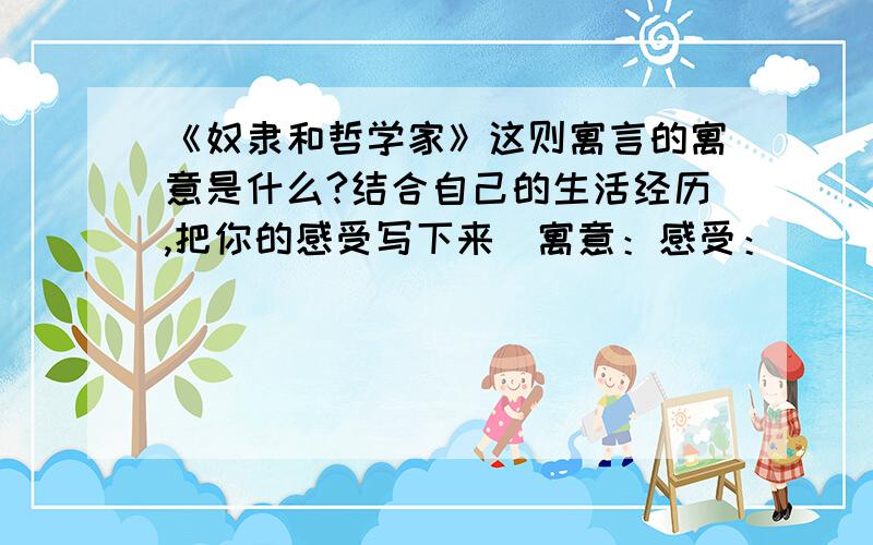 《奴隶和哲学家》这则寓言的寓意是什么?结合自己的生活经历,把你的感受写下来．寓意：感受：