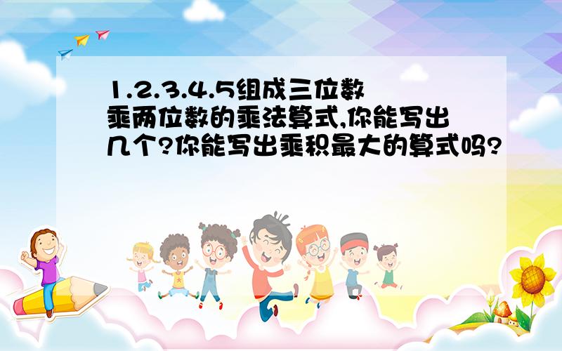 1.2.3.4.5组成三位数乘两位数的乘法算式,你能写出几个?你能写出乘积最大的算式吗?