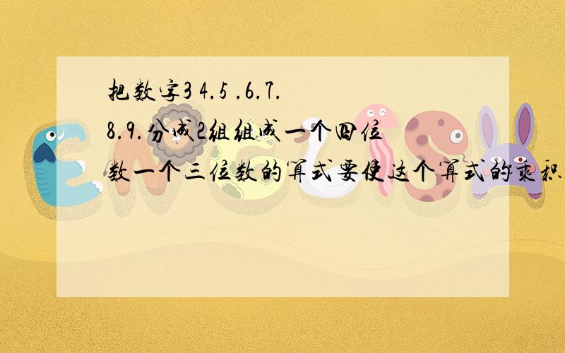 把数字3 4.5 .6.7.8.9.分成2组组成一个四位数一个三位数的算式要使这个算式的乘积最大,这两个数分别是多少?要写明计算过程,不要只写结果.