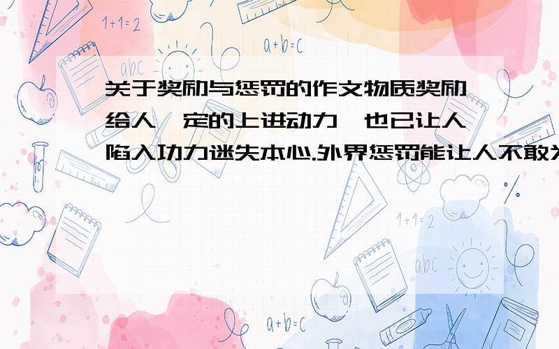 关于奖励与惩罚的作文物质奖励给人一定的上进动力,也已让人陷入功力迷失本心.外界惩罚能让人不敢为恶,守住本分,却也是人留存欠积的愤怒或者形成怯弱的性格.经历与惩罚究竟怎样处理