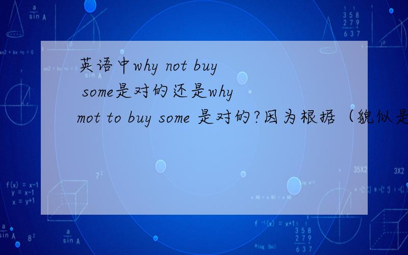 英语中why not buy some是对的还是why mot to buy some 是对的?因为根据（貌似是固定搭配）是：why not to do sth.那怎么回事没有TO的?非常疑惑,请解答为什么在提问中会去掉TO,还是根本没有的事情?明天