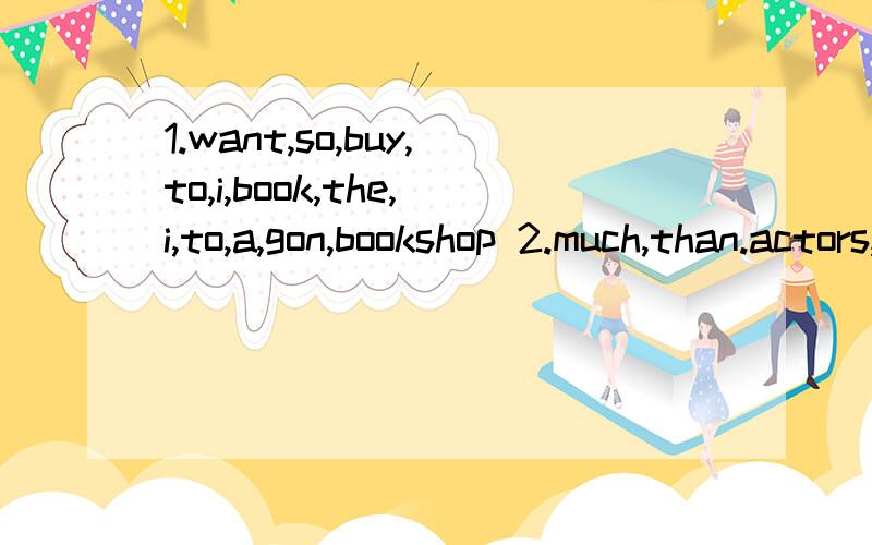 1.want,so,buy,to,i,book,the,i,to,a,gon,bookshop 2.much,than.actors,he,more,those,popular,is 3.coat,beautiful,this,that,than,one,more,is 4.delicious,beef,which,or,chicken,is,more 5.want,i,to,a,for,table,two,order