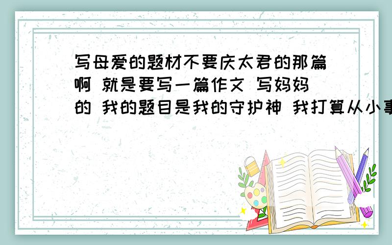 写母爱的题材不要庆太君的那篇啊 就是要写一篇作文 写妈妈的 我的题目是我的守护神 我打算从小事写成大爱 可是没题材 主要是以守护为主线 谁能给我点题材吗?