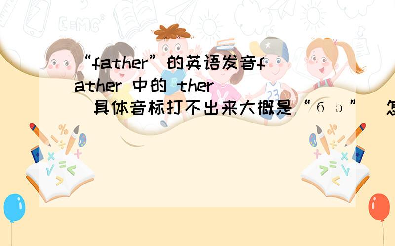 “father”的英语发音father 中的 ther （具体音标打不出来大概是“бэ”）怎么发音?我总是发不准,我发这个音发的有些像“了”具体的嘴形怎样?舌头的位置又是怎样?