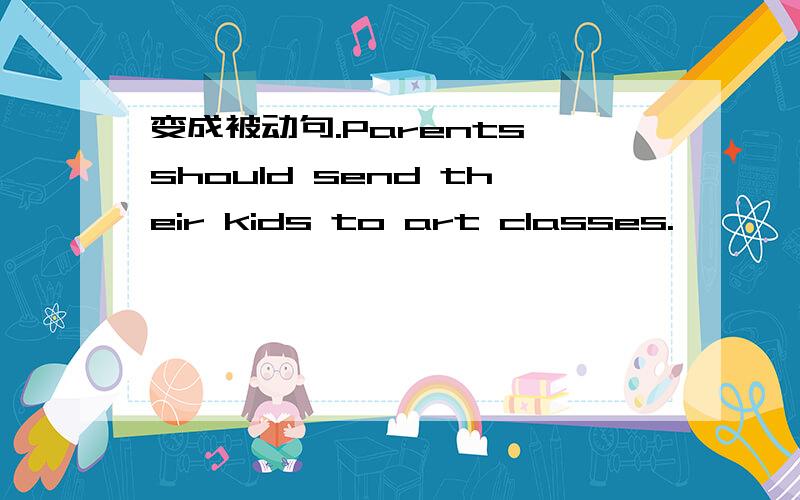 变成被动句.Parents should send their kids to art classes.