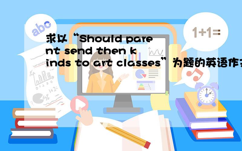 求以“Should parent send then kinds to art classes”为题的英语作文四级水平.多打了个字母，应该是“Should parent send then kids to art classes”