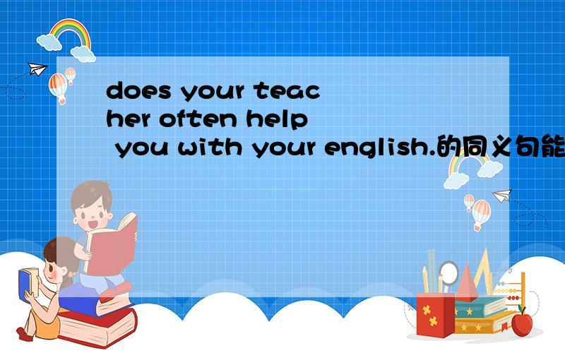 does your teacher often help you with your english.的同义句能不能用这样的句式？does your teacher often help you后面填两空