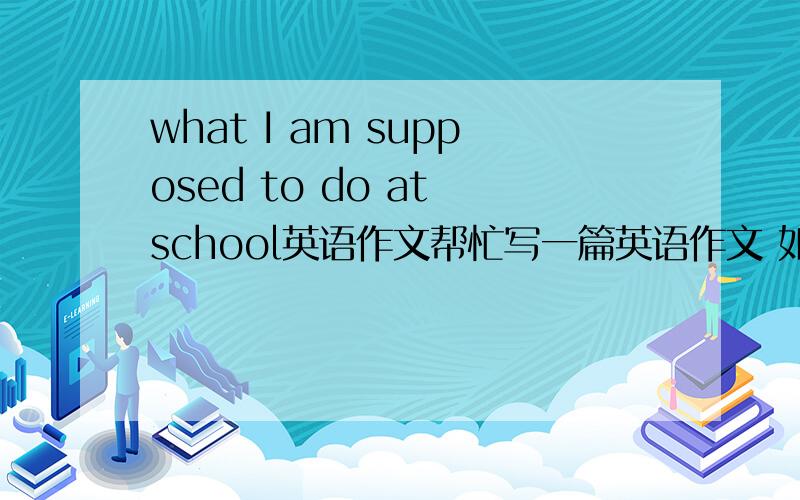 what I am supposed to do at school英语作文帮忙写一篇英语作文 如题 大概80词左右!