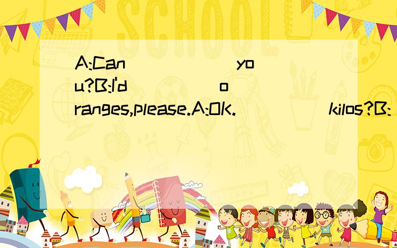 A:Can ___ __you?B:I'd__ __ oranges,please.A:OK.__ __ kilos?B:__ __,please.A:Three yuan,please.B;Here you __ .A:Thank you.Bye.B:__.