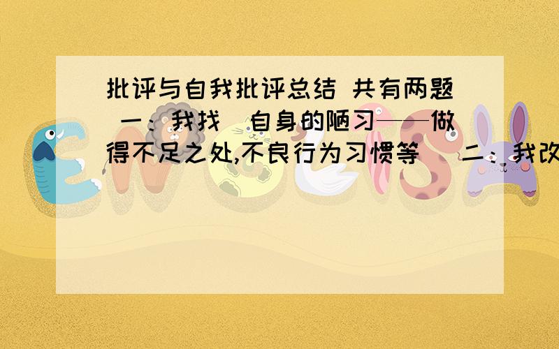 批评与自我批评总结 共有两题 一：我找（自身的陋习——做得不足之处,不良行为习惯等) 二：我改（怎样改）