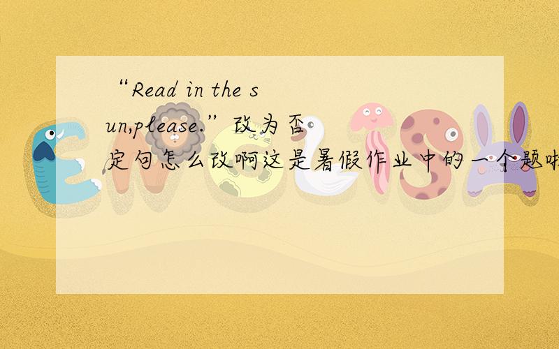 “Read in the sun,please.”改为否定句怎么改啊这是暑假作业中的一个题啦,我实在是想不出来了,麻烦大家帮我想一想吧!