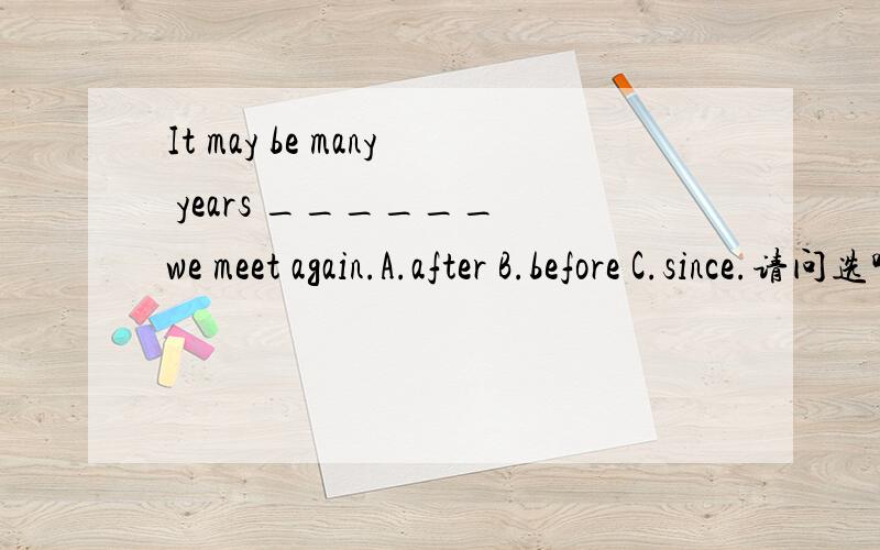 It may be many years ______ we meet again.A.after B.before C.since.请问选哪个答案,并说明理由.