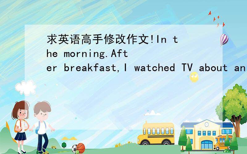 求英语高手修改作文!In the morning.After breakfast,I watched TV about an hour.Then,I went tomy grandparents’ home.I was happy,because my brother at the home.My brother and I had a lunch on my grandparents’ home.After lunch,wewent to my ho