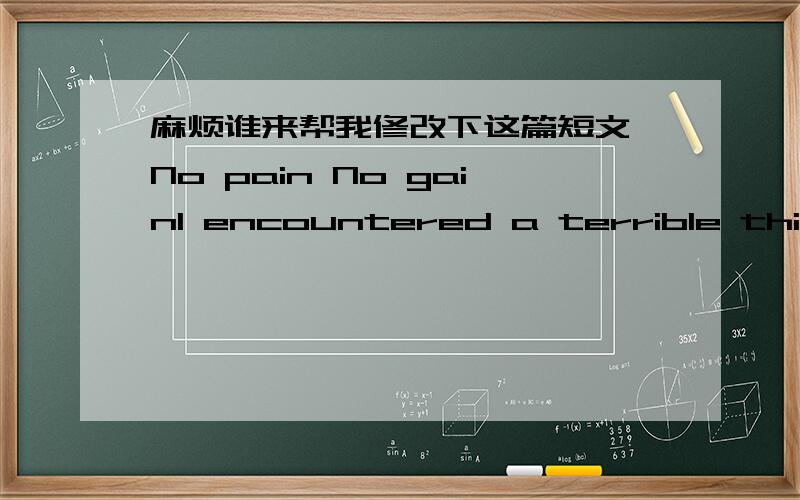 麻烦谁来帮我修改下这篇短文 No pain No gainI encountered a terrible thing when I was 10 years and I never forgot it,because at that moment I was between life and death.I was born in a coastal city,the peoples of this city very fond of swi