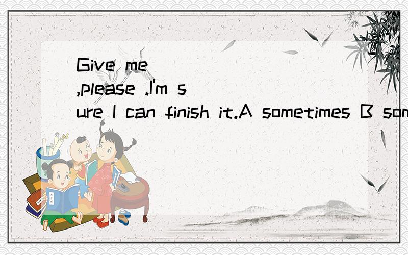 Give me _____ ,please .I'm sure I can finish it.A sometimes B some times C sometime D some timeHere are five books .One is mine,_____are all yours.A another B others C the other D the others