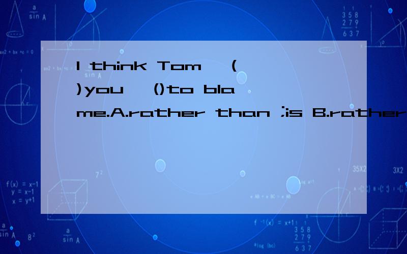 I think Tom ,()you ,()to blame.A.rather than ;is B.rather than ;are C.more than;are D.less than ;is