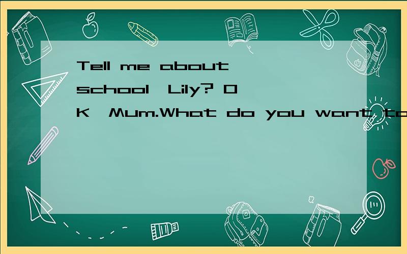 Tell me about school,Lily? OK,Mum.What do you want to____