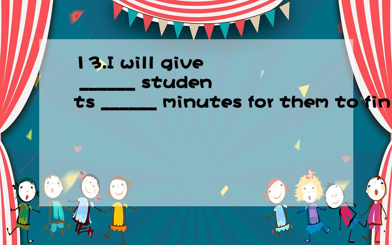 13.I will give ______ students ______ minutes for them to finish their exerciseA.the other; other five B.the other; another five C.other; five more D.other; more five14.I called you just now,but you weren’t in -Sorry,I ______ the reading room.A.was