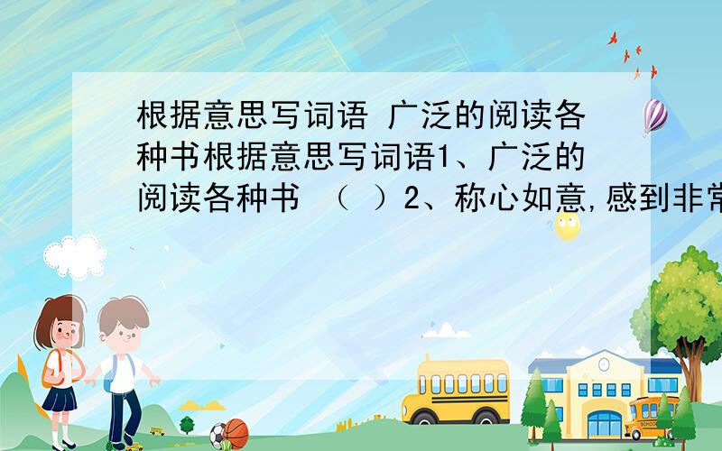 根据意思写词语 广泛的阅读各种书根据意思写词语1、广泛的阅读各种书 （ ）2、称心如意,感到非常满意（ ）3、一副受惊而愣住的样子（ ）4、张着嘴巴说不出话来（ ）5、因害羞脸上发红