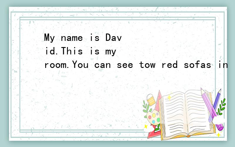 My name is David.This is my room.You can see tow red sofas in it.A tabie is in fron of them.Look!(接上面）This is my mother's plant.It is on the table.Those are my books and tey're in the bookcase .My father buys (买）the books for me .You can