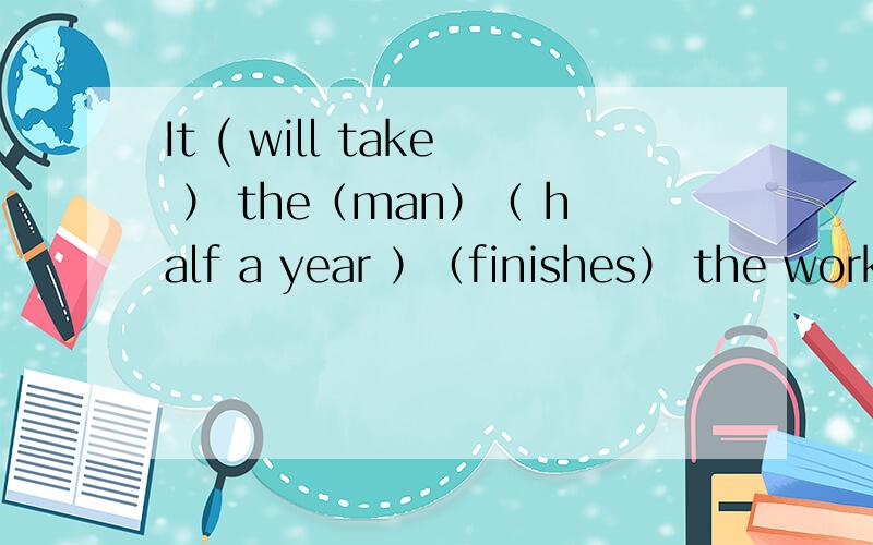 It ( will take ） the（man）（ half a year ）（finishes） the work.指出其中错的一处并改正.