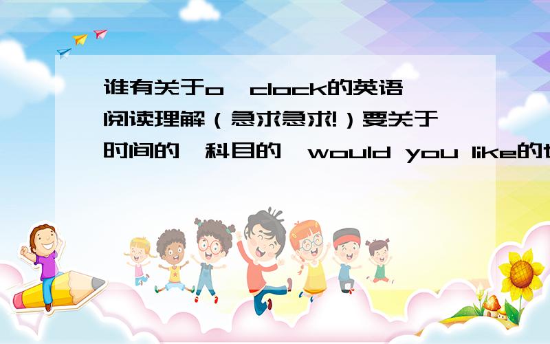 谁有关于o'clock的英语阅读理解（急求急求!）要关于时间的,科目的、would you like的也行,