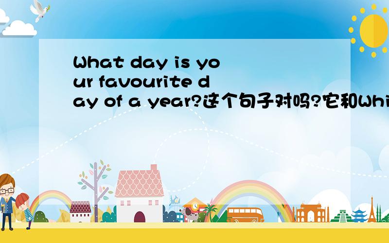 What day is your favourite day of a year?这个句子对吗?它和Which day is your favourite day of a year?意思一样吗?