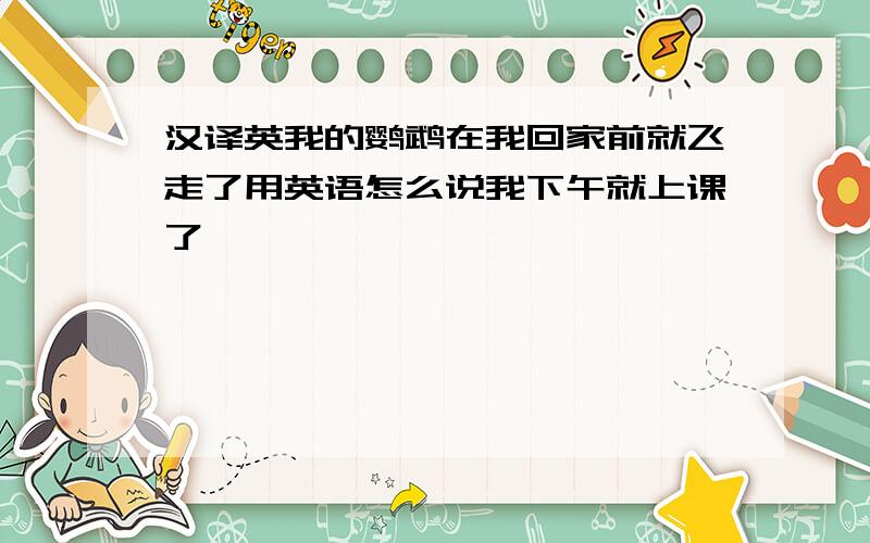 汉译英我的鹦鹉在我回家前就飞走了用英语怎么说我下午就上课了