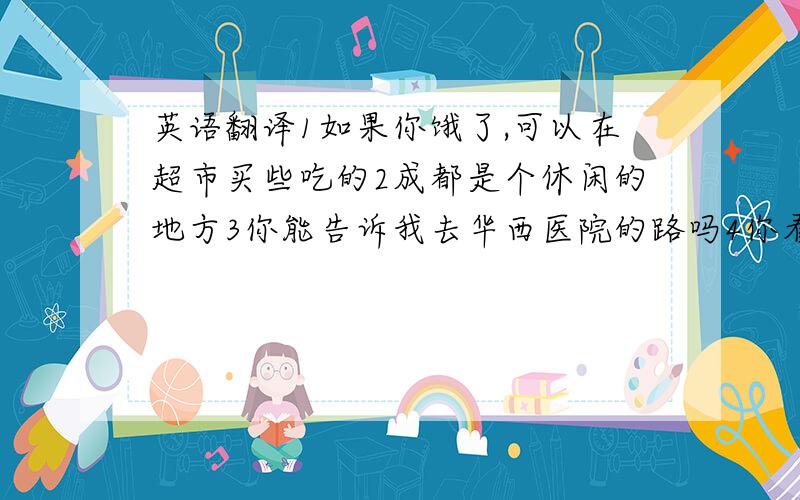 英语翻译1如果你饿了,可以在超市买些吃的2成都是个休闲的地方3你能告诉我去华西医院的路吗4你看到房间里还有其他的什么东西吗5我们每天都要做很多家庭作业