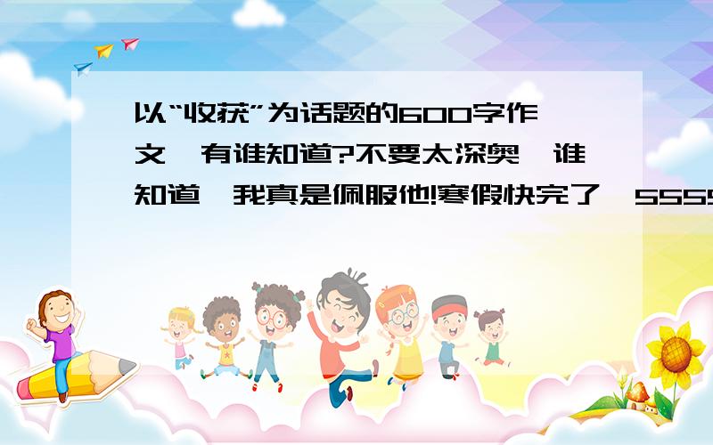 以“收获”为话题的600字作文,有谁知道?不要太深奥,谁知道,我真是佩服他!寒假快完了,5555.各位同胞们,为了咱们祖国的未来,一定要加油哈~