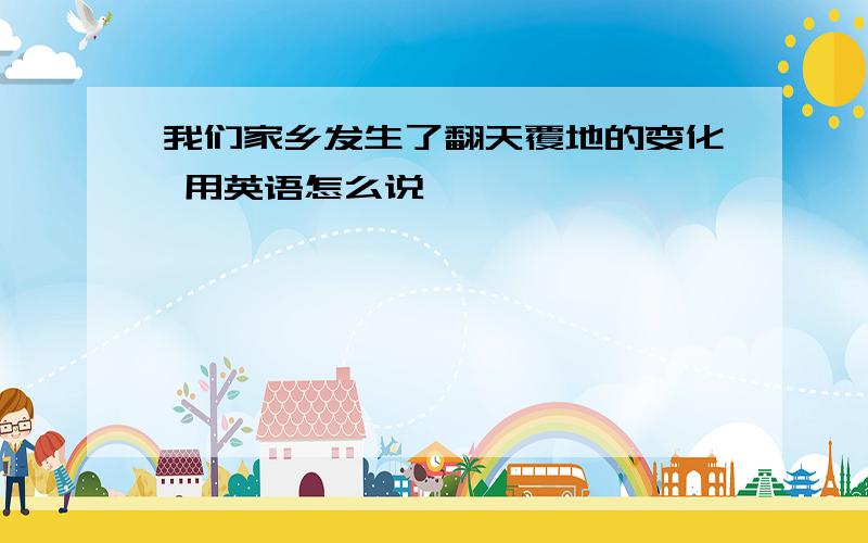 我们家乡发生了翻天覆地的变化 用英语怎么说