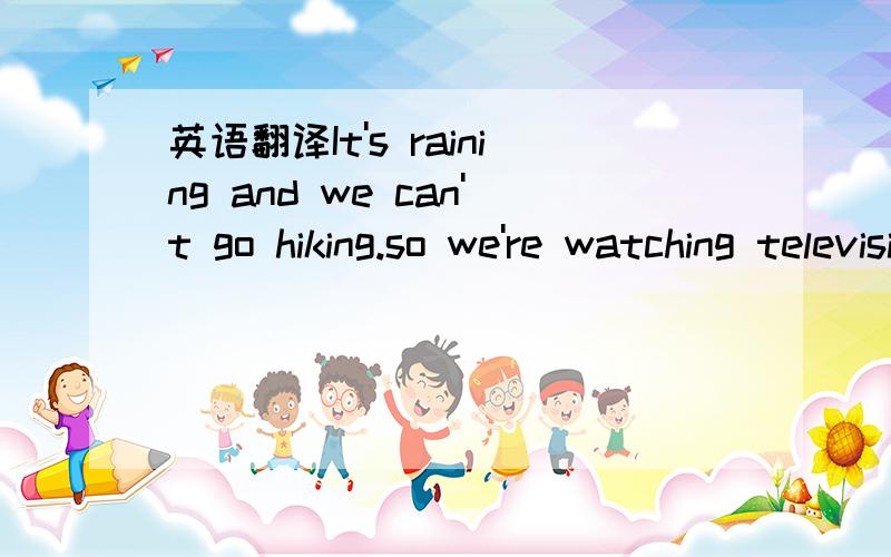 英语翻译It's raining and we can't go hiking.so we're watching television instead.