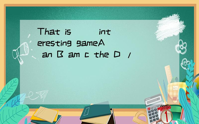 That is [ ]interesting gameA an B am c the D /