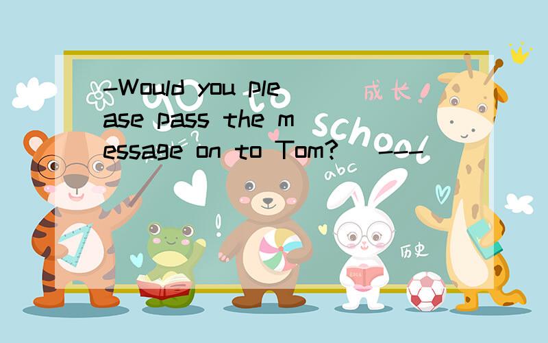 -Would you please pass the message on to Tom?   ---________.   A. I'd like  B.  I'll be glad to  C. That would be fine  D. It's a pleasure答案是B.请解释下.