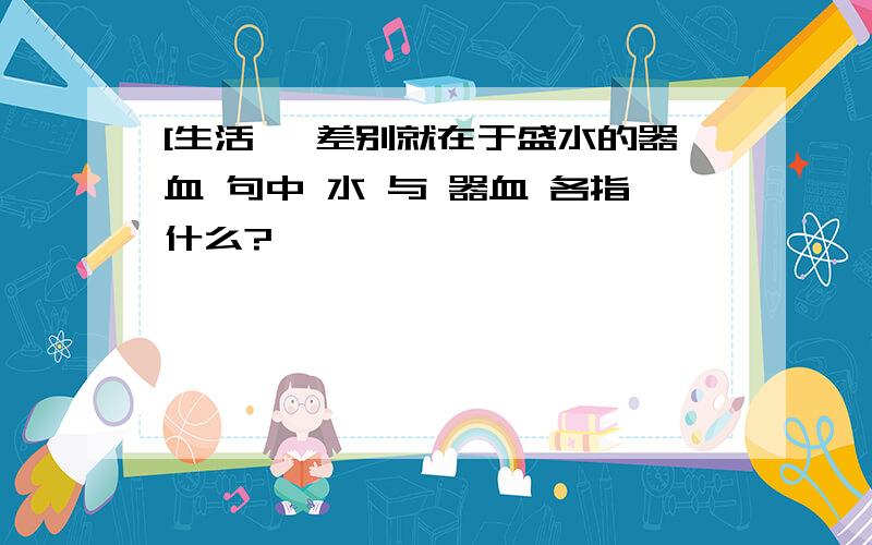 [生活} 差别就在于盛水的器血 句中 水 与 器血 各指什么?