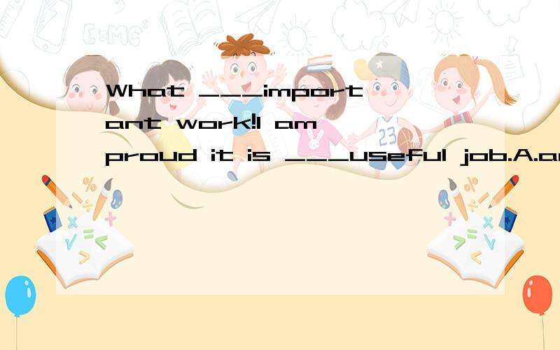 What ___important work!I am proud it is ___useful job.A.an a B./ a C.a an D./ an为什么C 不对呢阿.