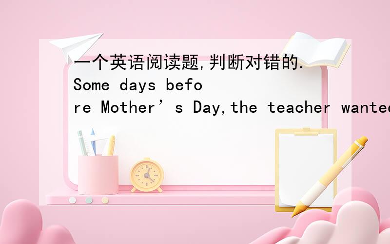 一个英语阅读题,判断对错的.Some days before Mother’s Day,the teacher wanted to know how his students were going to show their love to their mothers.Some of the students came from far away to study here.“Are you going home to see your m