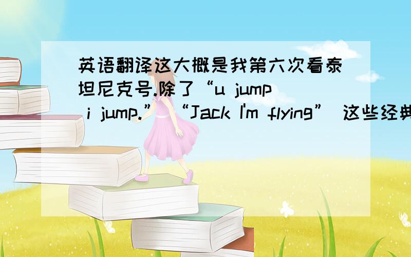 英语翻译这大概是我第六次看泰坦尼克号.除了“u jump i jump.” “Jack I'm flying” 这些经典的台词之外又有多少人被 “There was a man named Jack Dawson,and that he saved me in every way that a person can be saved.