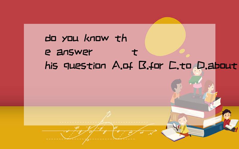 do you know the answer ( ) this question A.of B.for C.to D.about